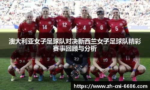 澳大利亚女子足球队对决新西兰女子足球队精彩赛事回顾与分析